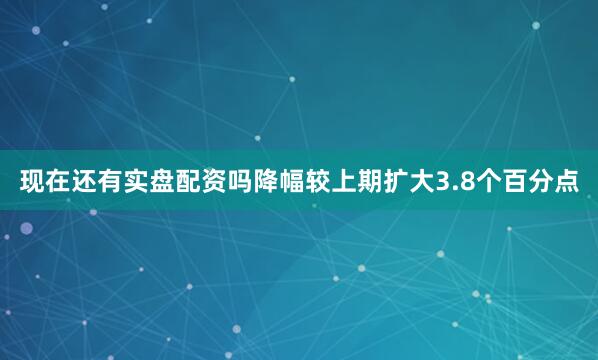 现在还有实盘配资吗降幅较上期扩大3.8个百分点