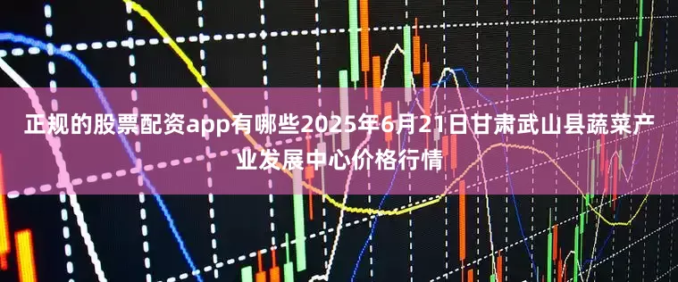 正规的股票配资app有哪些2025年6月21日甘肃武山县蔬菜产业发展中心价格行情