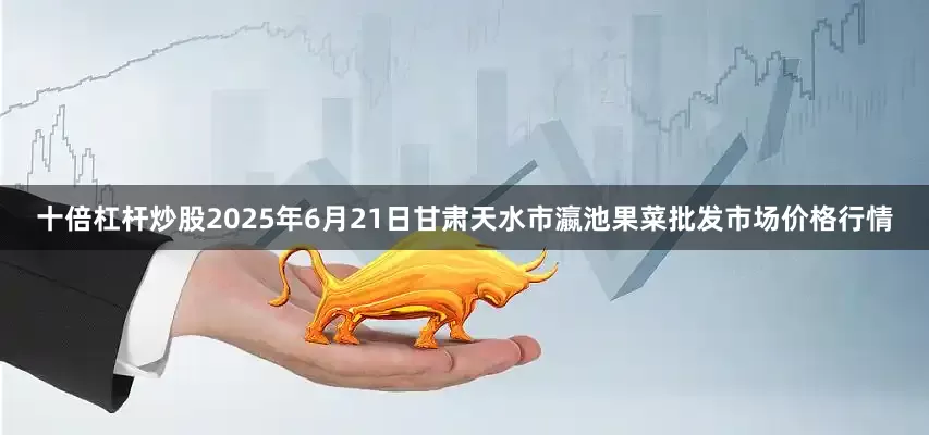 十倍杠杆炒股2025年6月21日甘肃天水市瀛池果菜批发市场价格行情