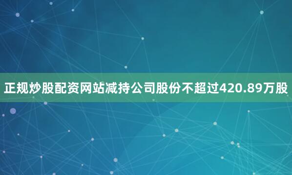 正规炒股配资网站减持公司股份不超过420.89万股