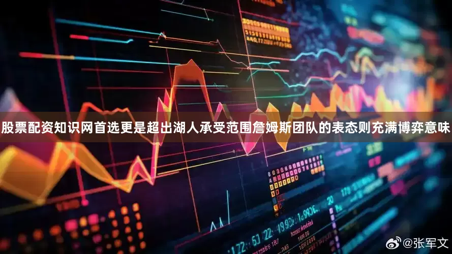 股票配资知识网首选更是超出湖人承受范围詹姆斯团队的表态则充满博弈意味