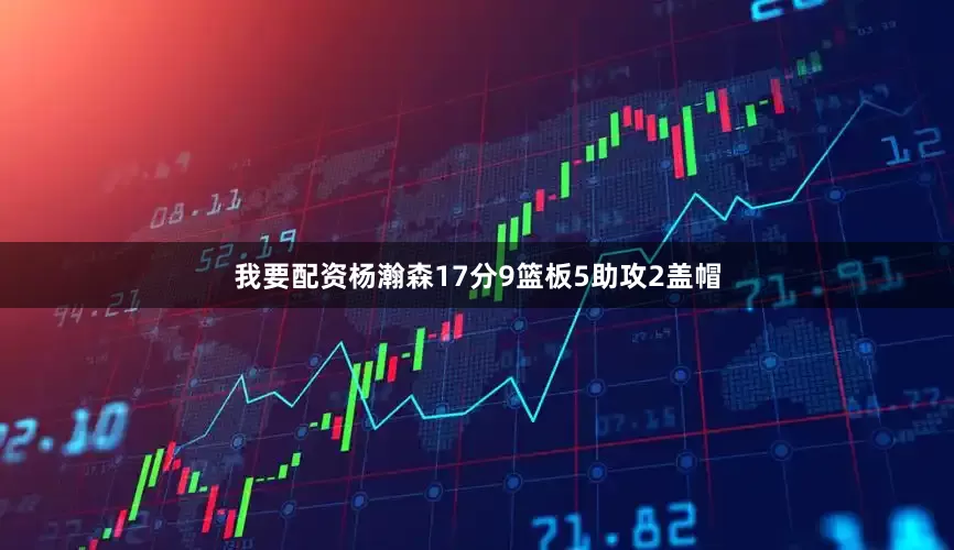 我要配资杨瀚森17分9篮板5助攻2盖帽