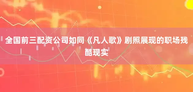 全国前三配资公司如同《凡人歌》剧照展现的职场残酷现实