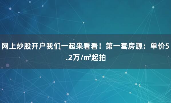 网上炒股开户我们一起来看看！第一套房源：单价5.2万/㎡起拍