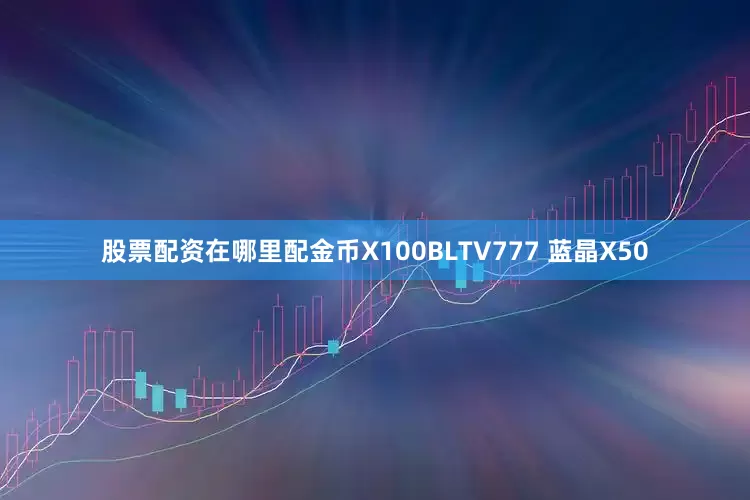 股票配资在哪里配金币X100BLTV777 蓝晶X50