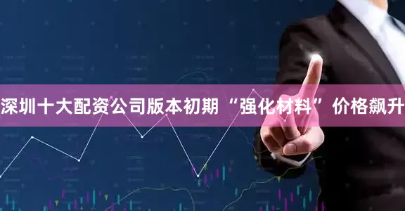 深圳十大配资公司版本初期 “强化材料” 价格飙升